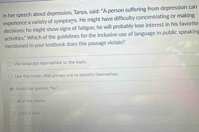 In her speech about depression, Tanya, said: "A person suffering from depression can
experience a variety of symptoms. He might have difficulty concentrating or making
decisions; he might show signs of fatigue; he will probably lose interest in his favorite
activities." Which of the guidelines for the inclusive use of language in public speaking
mentioned in your textbook does this passage violate?
Use language appropriate to the topic.
Use the names that groups use to identify themselves.
Avoid the generic "he."
all of the above
a and b only