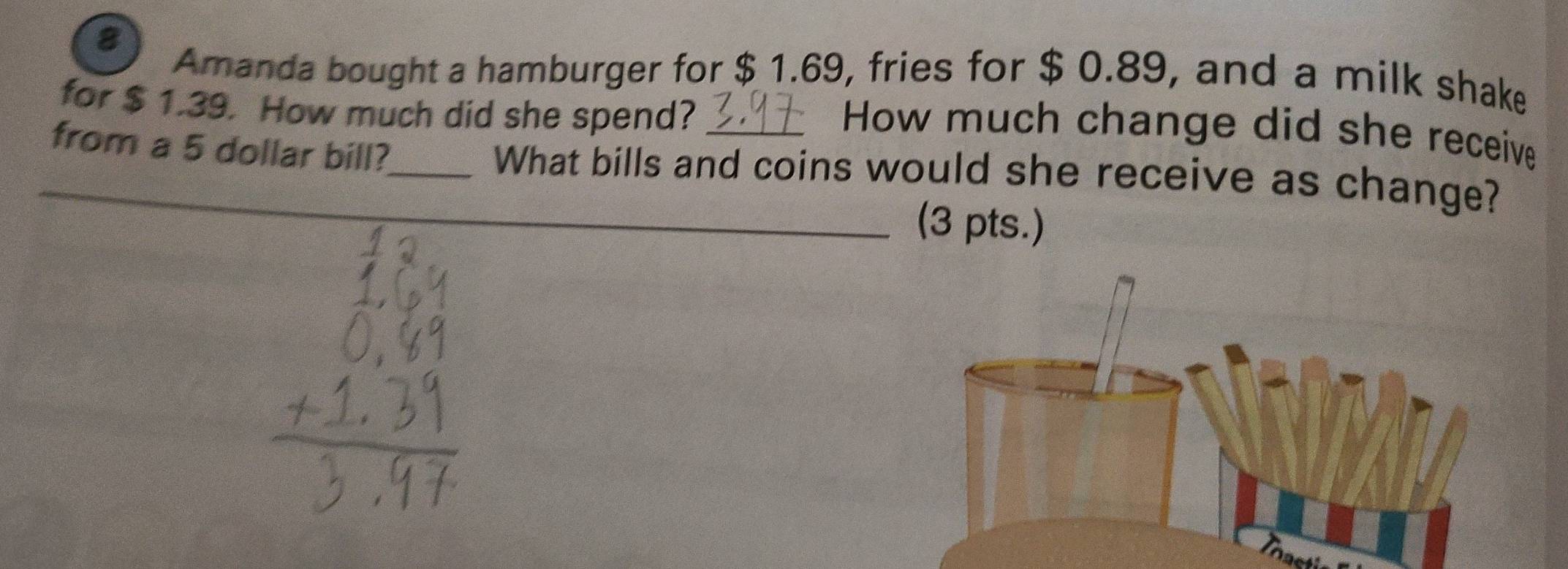 Amanda bought a hamburger for $ 1.69, fries for $ 0.89, and a milk shake 
for $ 1.39. How much did she spend? 
How much change did she receive 
_from a 5 dollar bill?_ What bills and coins would she receive as change? 
_(3 pts.)