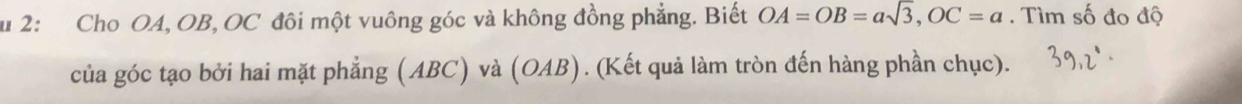 2: Cho OA, OB, OC đôi một vuông góc và không đồng phẳng. Biết OA=OB=asqrt(3), OC=a. Tìm số đo độ 
của góc tạo bởi hai mặt phẳng (ABC) và (OAB). (Kết quả làm tròn đến hàng phần chục).