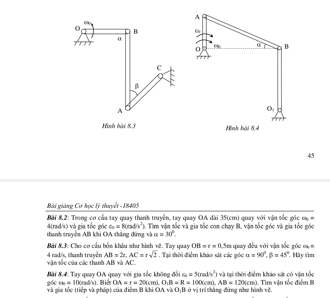 Hình bài 8.3 
45
Bài giảng Cơ học lý thuyết -18405
Bài 8.2: Trong cơ cấu tay quay thanh truyền, tay quay OA dài 35(cm) quay với vận tốc góc omega _0=
4(rad/s) và gia tốc góc varepsilon _0=8(rad/s^2) 0. Tìm vận tốc và gia tốc con chạy B, vận tốc góc và gia tốc góc
thanh truyền AB khi OA thắng đứng và alpha =30^0.
Bài 8.3: Cho cơ cấu bốn khâu như hình vẽ. Tay quay OB=r=0,5m quay đều với vận tốc góc omega _0=
4 rad/s, thanh truyền AB=2r,AC=rsqrt(2). Tại thời điểm khảo sát cwidehat ac góc alpha =90^0,beta =45^0 Hãy tìm
vận tốc của các thanh AB và AC.
Bài 8.4: Tay quay OA quay với gia tốc không đổi varepsilon _0=5(rad/s^2) và tại thời điểm khảo sát có vận tốc
góc omega _0=10(rad/s). Biết OA=r=20(cm),O_1B=R=100(cm),AB=120(cm).  Tìm vận tốc điểm B
và gia tốc (tiếp và pháp) của điểm B khi OA và O_1B ở vị trí thắng đứng như hình vẽ.