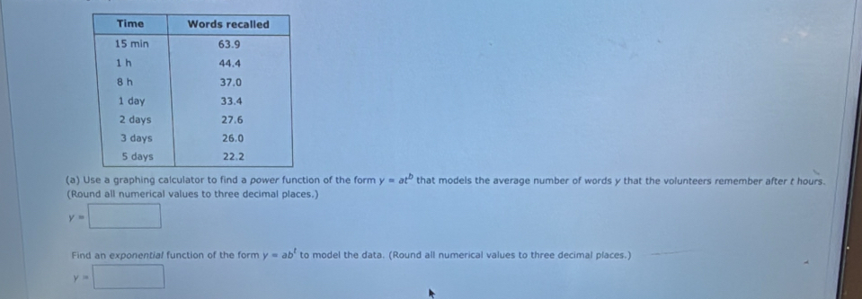 Use a graphing calculator to find a power function of the form y=at^b that models the average number of words y that the volunteers remember after t hours. 
(Round all numerical values to three decimal places.)
y=□
Find an exponential function of the form y=ab^t to model the data. (Round all numerical values to three decimal places.)
y=□