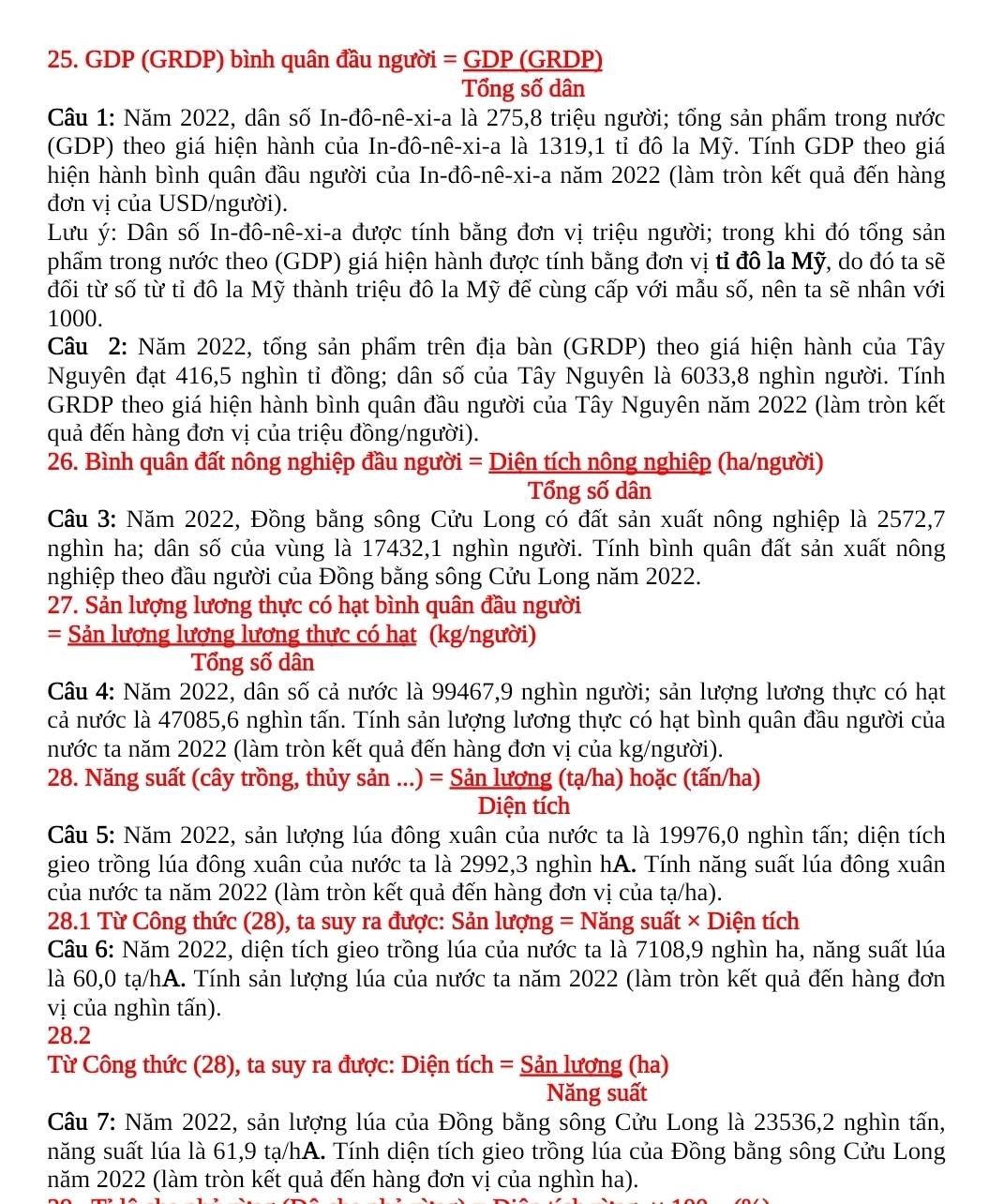 GDP (GRDP) bình quân đầu người = GDP (GRDP)
Tổng số dân
Câu 1: Năm 2022, dân số In-đô-nê-xi-a là 275,8 triệu người; tổng sản phẩm trong nước
(GDP) theo giá hiện hành của In-đô-nê-xi-a là 1319,1 tỉ đô la Mỹ. Tính GDP theo giá
hiện hành bình quân đầu người của In-đô-nê-xi-a năm 2022 (làm tròn kết quả đến hàng
đơn vị của USD/người).
Lưu ý: Dân số In-đô-nê-xi-a được tính bằng đơn vị triệu người; trong khi đó tổng sản
phẩm trong nước theo (GDP) giá hiện hành được tính bằng đơn vị tỉ đô la Mỹ, do đó ta sẽ
đối từ số từ tỉ đô la Mỹ thành triệu đô la Mỹ để cùng cấp với mẫu số, nên ta sẽ nhân với
1000.
Câu 2: Năm 2022, tổng sản phẩm trên địa bàn (GRDP) theo giá hiện hành của Tây
Nguyên đạt 416,5 nghìn tỉ đồng; dân số của Tây Nguyên là 6033,8 nghìn người. Tính
GRDP theo giá hiện hành bình quân đầu người của Tây Nguyên năm 2022 (làm tròn kết
quả đến hàng đơn vị của triệu đồng/người).
26. Bình quân đất nông nghiệp đầu người = Diện tích nông nghiệp (ha/người)
Tổng số dân
Câu 3: Năm 2022, Đồng bằng sông Cửu Long có đất sản xuất nông nghiệp là 2572,7
nghìn ha; dân số của vùng là 17432,1 nghìn người. Tính bình quân đất sản xuất nông
nghiệp theo đầu người của Đồng bằng sông Cửu Long năm 2022.
27. Sản lượng lương thực có hạt bình quân đầu người
= Sản lương lương lương thực có hạt (kg/người)
Tổng số dân
Câu 4: Năm 2022, dân số cả nước là 99467,9 nghìn người; sản lượng lương thực có hạt
cả nước là 47085,6 nghìn tấn. Tính sản lượng lương thực có hạt bình quân đầu người của
nước ta năm 2022 (làm tròn kết quả đến hàng đơn vị của kg/người).
28. Năng suất (cây trồng, thủy sản ...) = Sản lương (tạ/ha) hoặc (tấn/ha)
Diện tích
Câu 5: Năm 2022, sản lượng lúa đông xuân của nước ta là 19976,0 nghìn tấn; diện tích
gieo trồng lúa đông xuân của nước ta là 2992,3 nghìn hA. Tính năng suất lúa đông xuân
của nước ta năm 2022 (làm tròn kết quả đến hàng đơn vị của tạ/ha).
28.1 Từ Công thức (28), ta suy ra được: Sản lượng = Năng suất × Diện tích
Câu 6: Năm 2022, diện tích gieo trồng lúa của nước ta là 7108,9 nghìn ha, năng suất lúa
là 60,0 tạ/hA. Tính sản lượng lúa của nước ta năm 2022 (làm tròn kết quả đến hàng đơn
vị của nghìn tấn).
28.2
Từ Công thức (28), ta suy ra được: Diện tích = Sản lương (ha)
Năng suất
Câu 7: Năm 2022, sản lượng lúa của Đồng bằng sông Cửu Long là 23536,2 nghìn tấn,
năng suất lúa là 61,9 tạ/hA. Tính diện tích gieo trồng lúa của Đồng bằng sông Cửu Long
năm 2022 (làm tròn kết quả đến hàng đơn vị của nghìn ha).