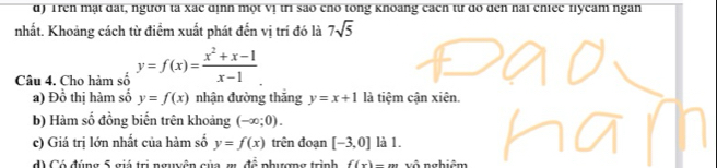 Trên mặt đặt, người ta xãc dịnh một vị tri sao cho tong khoang cách từ do đen nai chiec fycam ngàn
nhất. Khoảng cách từ điểm xuất phát đến vị trí đó là 7sqrt(5)
Câu 4. Cho hàm số y=f(x)= (x^2+x-1)/x-1 
a) Đồ thị hàm số y=f(x) nhận đường thăng y=x+1 là tiệm cận xiên.
b) Hàm số đồng biển trên khoảng (-∈fty ;0). 
c) Giá trị lớn nhất của hàm số y=f(x) trên đoạn [-3,0] là 1.
d) Có đúng 5 giá trị nguyên của m 4hat c phượng trình f(x)-m vô nghiêm