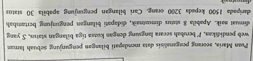 Puan Maria, seorang penganalisis data mendapati bilangan pengunjung sebuah laman 
web pendidikan, Iberubah secara langsung dengan kuasa tiga bilangan status, S yang 
dimuat naik. Apabila 8 status dimuatnaik, didapati bilangan pengunjung bertambah 
daripada 1500 kepada 3200 orang. Cari bilangan pengunjung apabila 30 status