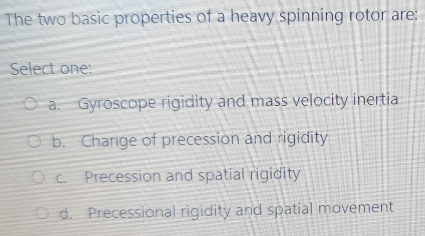 The two basic properties of a heavy spinning rotor are:
Select one:
a. Gyroscope rigidity and mass velocity inertia
b. Change of precession and rigidity
c. Precession and spatial rigidity
d. Precessional rigidity and spatial movement