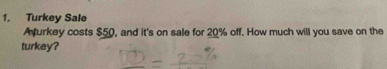 Turkey Sale 
Aturkey costs $50, and it's on sale for 20% off. How much will you save on the 
turkey?