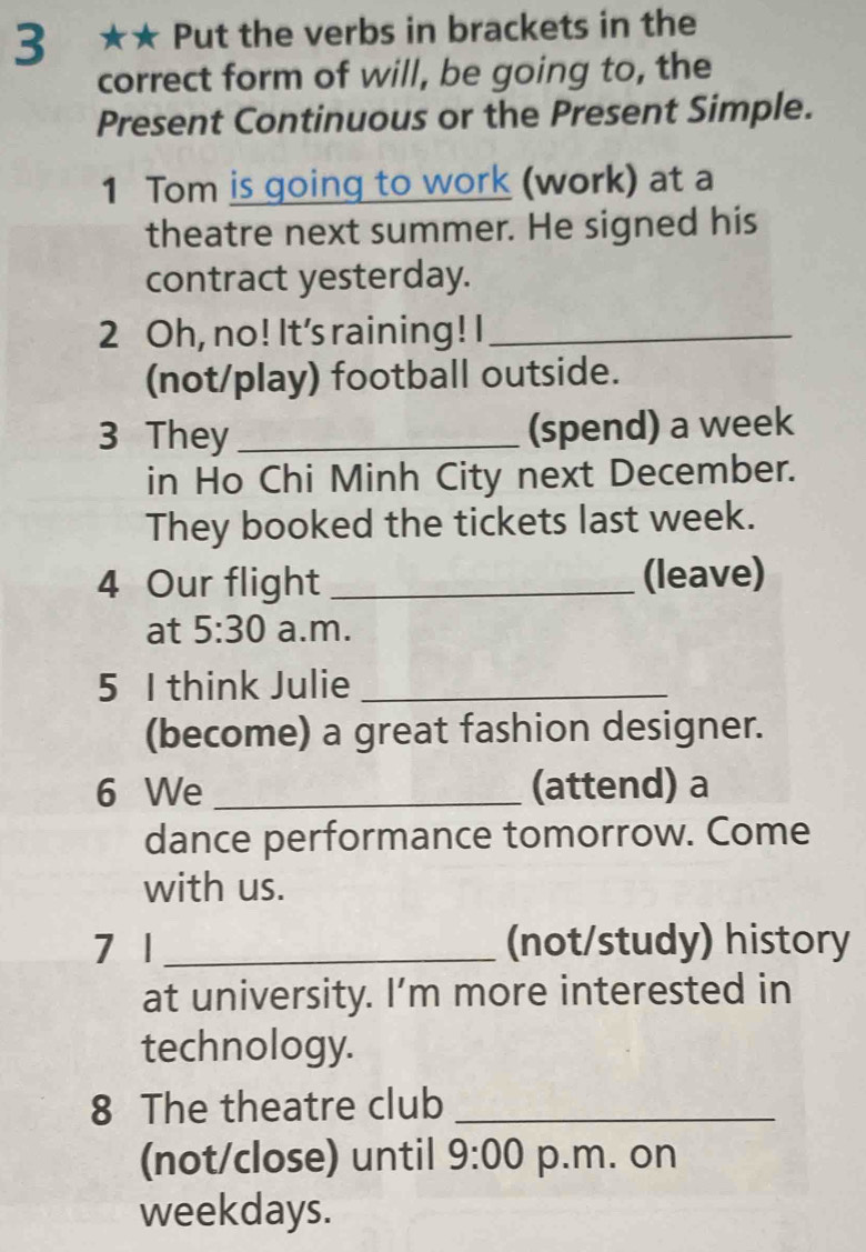 3 ★★ Put the verbs in brackets in the 
correct form of will, be going to, the 
Present Continuous or the Present Simple. 
1 Tom is going to work (work) at a 
theatre next summer. He signed his 
contract yesterday. 
2 Oh, no! It's raining! I_ 
(not/play) football outside. 
3 They _(spend) a week 
in Ho Chi Minh City next December. 
They booked the tickets last week. 
4 Our flight _(leave) 
at 5:30 a.m. 
5 I think Julie_ 
(become) a great fashion designer. 
6 We _(attend) a 
dance performance tomorrow. Come 
with us. 
7 1 _(not/study) history 
at university. I’m more interested in 
technology. 
8 The theatre club_ 
(not/close) until 9:00 p.m. on 
weekdays.