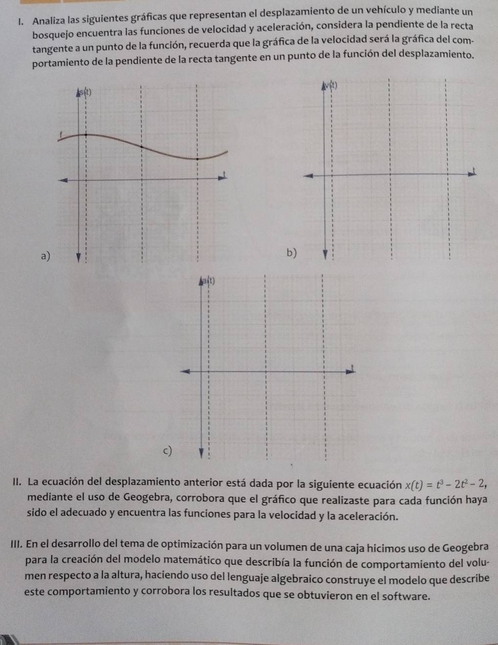 Analiza las siguientes gráficas que representan el desplazamiento de un vehículo y mediante un
bosquejo encuentra las funciones de velocidad y aceleración, considera la pendiente de la recta
tangente a un punto de la función, recuerda que la gráfica de la velocidad será la gráfica del com-
portamiento de la pendiente de la recta tangente en un punto de la función del desplazamiento.
a
b
c
II. La ecuación del desplazamiento anterior está dada por la siguiente ecuación x(t)=t^3-2t^2-2,
mediante el uso de Geogebra, corrobora que el gráfico que realizaste para cada función haya
sido el adecuado y encuentra las funciones para la velocidad y la aceleración.
III. En el desarrollo del tema de optimización para un volumen de una caja hicimos uso de Geogebra
para la creación del modelo matemático que describía la función de comportamiento del volu-
men respecto a la altura, haciendo uso del lenguaje algebraico construye el modelo que describe
este comportamiento y corrobora los resultados que se obtuvieron en el software.