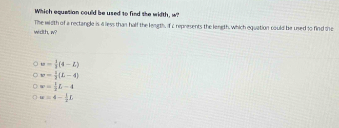 Which equation could be used to find the width, w?
The width of a rectangle is 4 less than half the length. If L represents the length, which equation could be used to find the
width, w?
w= 1/2 (4-L)
w= 1/2 (L-4)
w= 1/2 L-4
w=4- 1/2 L