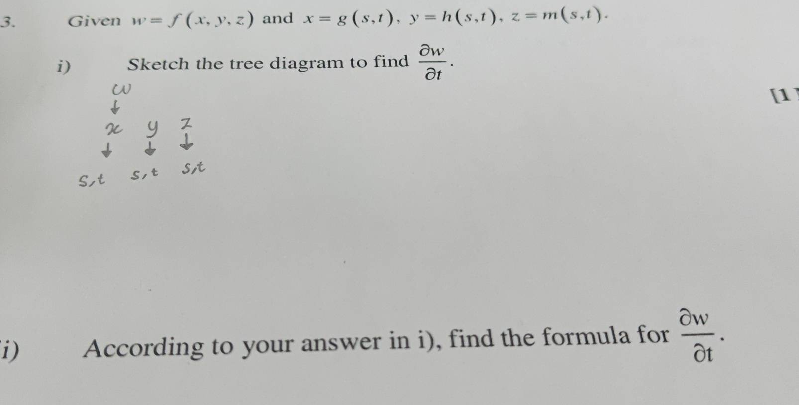 Given w=f(x,y,z) and x=g(s,t), y=h(s,t), z=m(s,t). 
i) Sketch the tree diagram to find  partial w/partial t . 
[1] 
(i) According to your answer in i), find the formula for  partial w/partial t .