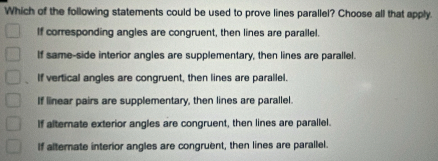 Which of the following statements could be used to prove lines parallel? Choose all that apply.
If corresponding angles are congruent, then lines are parallel.
If same-side interior angles are supplementary, then lines are parallel.
If vertical angles are congruent, then lines are parallel.
If linear pairs are supplementary, then lines are parallel.
If altemate exterior angles are congruent, then lines are parallel.
If alterate interior angles are congruent, then lines are parallel.