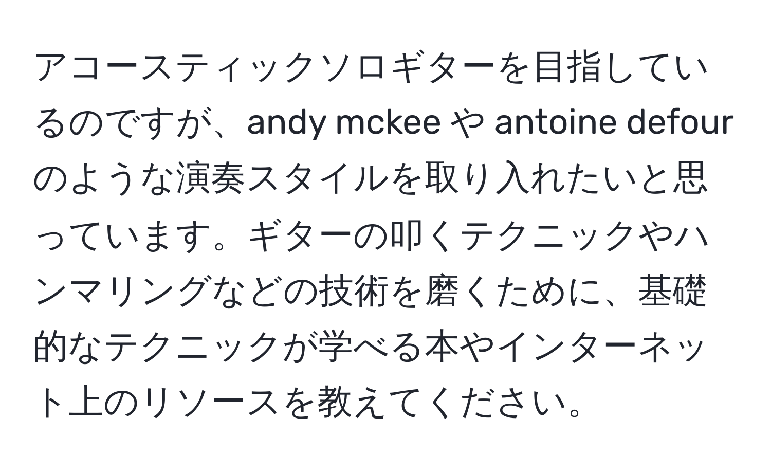 アコースティックソロギターを目指しているのですが、andy mckee や antoine defour のような演奏スタイルを取り入れたいと思っています。ギターの叩くテクニックやハンマリングなどの技術を磨くために、基礎的なテクニックが学べる本やインターネット上のリソースを教えてください。