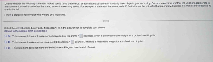 Decide whether the following statement makes sense (or is clearly true) or does not make sense (or is clearly false). Explain your reasoning. Be sure to consider whether the units are appropriate to
the statement, as well as whether the stated amount makes any sense. For example, a statement that someone is 15 feet tall uses the units (feet) appropriately, but does not make sense because no
one is that tall.
I know a professional bicyclist who weighs 350 kilograms.
Select the correct choice below and, if necessary, fill in the answer box to complete your choice.
(Round to the nearest tenth as needed.)
A. This statement does not make sense because 350 kilograms =□ pound(s). , which is an unreasonable weight for a professional bicyclist.
B. This statement makes sense because 350 kilograms =□ pound(s) , which is a reasonable weight for a professional bicyclist.
C. This statement does not make sense because a kilogram is not a unit of mass.