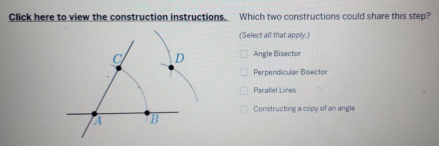 Click here to view the construction instructions. Which two constructions could share this step?
(Select all that apply.)
C
D
Angle Bisector
Perpendicular Bisector
Parallel Lines
Constructing a copy of an angle
A
B