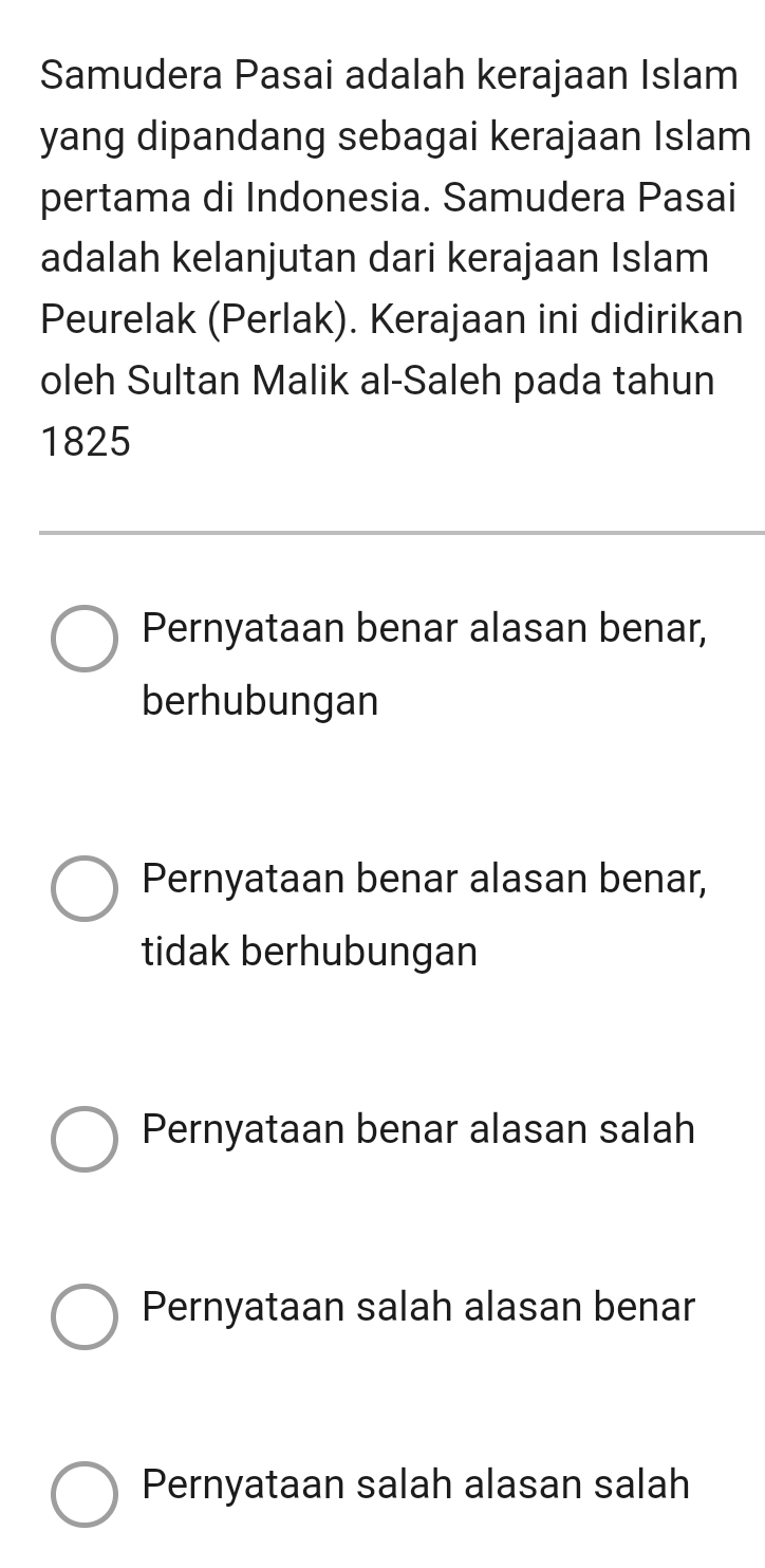 Samudera Pasai adalah kerajaan Islam
yang dipandang sebagai kerajaan Islam
pertama di Indonesia. Samudera Pasai
adalah kelanjutan dari kerajaan Islam
Peurelak (Perlak). Kerajaan ini didirikan
oleh Sultan Malik al-Saleh pada tahun
1825
Pernyataan benar alasan benar,
berhubungan
Pernyataan benar alasan benar,
tidak berhubungan
Pernyataan benar alasan salah
Pernyataan salah alasan benar
Pernyataan salah alasan salah