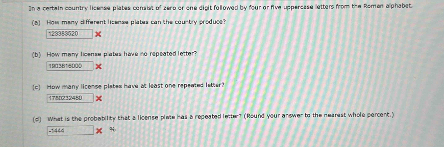 In a certain country license plates consist of zero or one digit followed by four or five uppercase letters from the Roman alphabet. 
(a) How many different license plates can the country produce?
123383520
(b) How many license plates have no repeated letter?
1903616000
(c) How many license plates have at least one repeated letter?
1780232480
(d) What is the probability that a license plate has a repeated letter? (Round your answer to the nearest whole percent.) 
- 1444 %