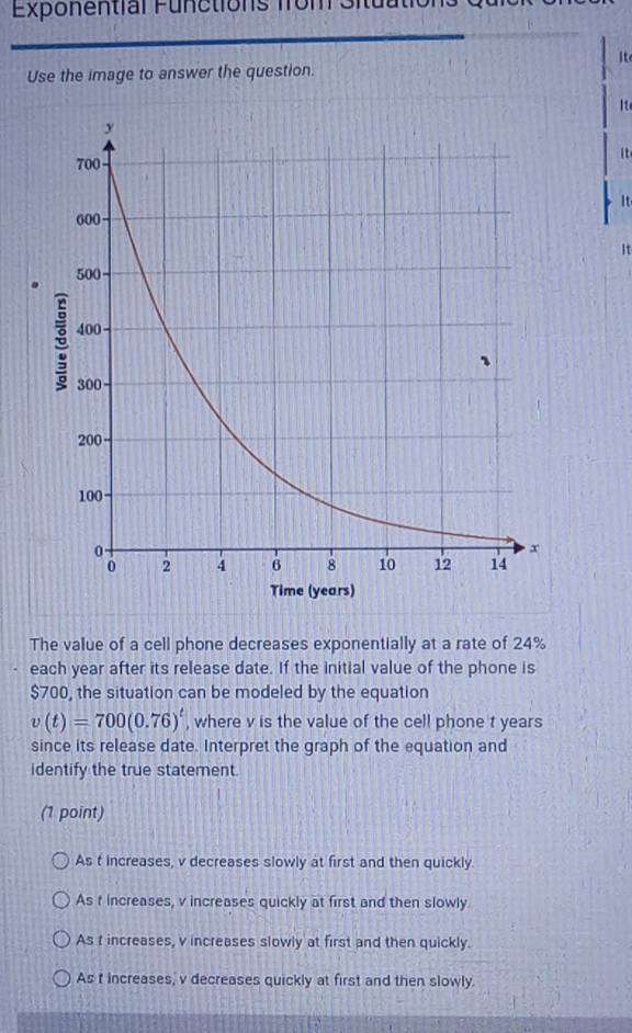 Exponential Functions from Situa
it
Use the image to answer the question.
It
it
It
It
The value of a cell phone decreases exponentially at a rate of 24%
each year after its release date. If the initial value of the phone is
$700, the situation can be modeled by the equation
v(t)=700(0.76)^t , where v is the value of the cell phone t years
since its release date. Interpret the graph of the equation and
identify the true statement.
(1 point)
As t increases, v decreases slowly at first and then quickly.
As t increases, v increases quickly at first and then slowly
As t increases, v increases slowly at first and then quickly.
As t increases, v decreases quickly at first and then slowly.