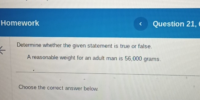 Homework Question 21, 
Determine whether the given statement is true or false. 
A reasonable weight for an adult man is 56,000 grams. 
Choose the correct answer below.