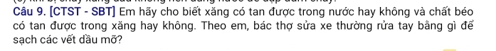 [CTST - SBT] Em hãy cho biết xăng có tan được trong nước hay không và chất béo 
có tan được trong xăng hay không. Theo em, bác thợ sửa xe thường rửa tay bằng gì để 
sạch các vết dầu mỡ?