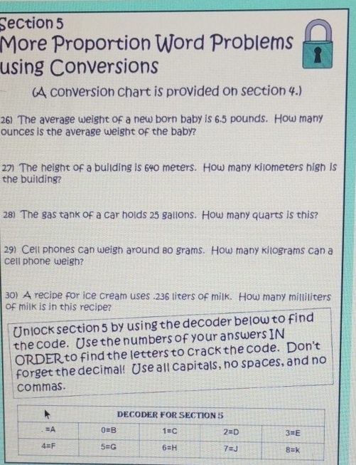 More Proportion Word Problems 1
using Conversions
(A conversion chart is provided on section 4.)
26) The average weight of a new born baby is 6.5 pounds. How many
ounces is the average weight of the baby?
27) The height of a building is 640 meters. How many kilometers high is
the building?
28) The gas tank of a car holds 25 gallons. How many quarts is this?
29) Cell phones can weigh around 80 grams. How many kilograms can a
cell phone weigh?
30) A recipe for ice cream uses .236 liters of milk. How many milliliters
of milk is in this recipe?
Unlock section 5 by using the decoder below to find
the code. Use the numbers of your answers IN
ORDER to find the letters to crack the code. Don't
forget the decimal! Use all capitals, no spaces, and no
commas.