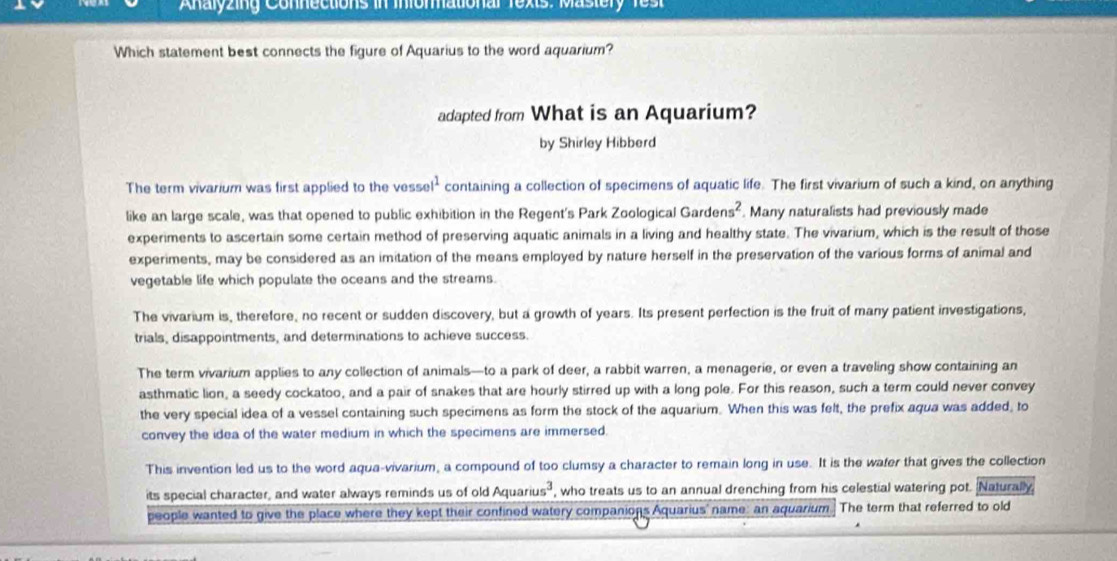 Analyzing Connections in Informational Texts: Mastery Test 
Which statement best connects the figure of Aquarius to the word aquarium? 
adapted from What is an Aquarium? 
by Shirley Hibberd 
The term vivarium was first applied to the vess el^1 containing a collection of specimens of aquatic life. The first vivarium of such a kind, on anything 
like an large scale, was that opened to public exhibition in the Regent's Park Zoological Garder s^2. Many naturalists had previously made 
experiments to ascertain some certain method of preserving aquatic animals in a living and healthy state. The vivarium, which is the result of those 
experiments, may be considered as an imitation of the means employed by nature herself in the preservation of the various forms of animal and 
vegetable life which populate the oceans and the streams. 
The vivarium is, therefore, no recent or sudden discovery, but a growth of years. Its present perfection is the fruit of many patient investigations, 
trials, disappointments, and determinations to achieve success. 
The term vivarium applies to any collection of animals—to a park of deer, a rabbit warren, a menagerie, or even a traveling show containing an 
asthmatic lion, a seedy cockatoo, and a pair of snakes that are hourly stirred up with a long pole. For this reason, such a term could never convey 
the very special idea of a vessel containing such specimens as form the stock of the aquarium. When this was felt, the prefix aqua was added, to 
convey the idea of the water medium in which the specimens are immersed. 
This invention led us to the word aqua-vivarium, a compound of too clumsy a character to remain long in use. It is the wafer that gives the collection 
its special character, and water always reminds us of old Aquarius³ , who treats us to an annual drenching from his celestial watering pot. Naturally 
people wanted to give the place where they kept their confined watery companions Aquarius' name: an aquarium The term that referred to old