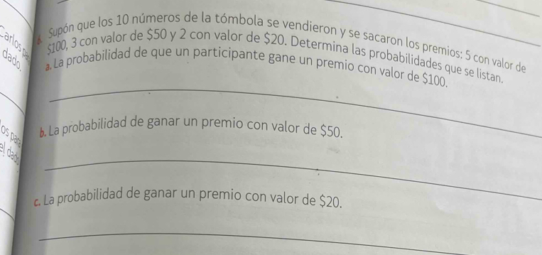 á Supón que los 10 números de la tómbola se vendieron y se sacaron los premios: 5 con valor de_
$100, 3 con valor de $50 y 2 con valor de $20. Determina las probabilidades que se listan. 
dado a. La probabilidad de que un participante gane un premio con valor de $100. 
_ 
b. La probabilidad de ganar un premio con valor de $50. 
os par 
_ 
_ 
l day 
_ 
c. La probabilidad de ganar un premio con valor de $20. 
_