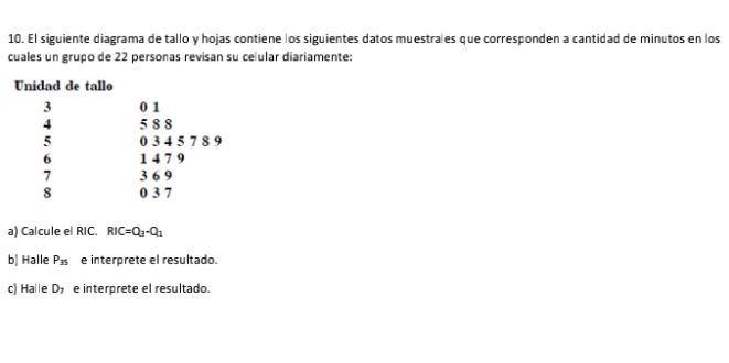 El siguiente diagrama de tallo y hojas contiene los siguientes datos muestrales que corresponden a cantidad de minutos en los 
cuales un grupo de 22 personas revisan su ce ular diariamente: 
a) Calcule el RIC. RIC=Q_3-Q_1
b| Halle P_35 e interprete el resultado. 
c) Ha e D_7 e interprete el resultado.