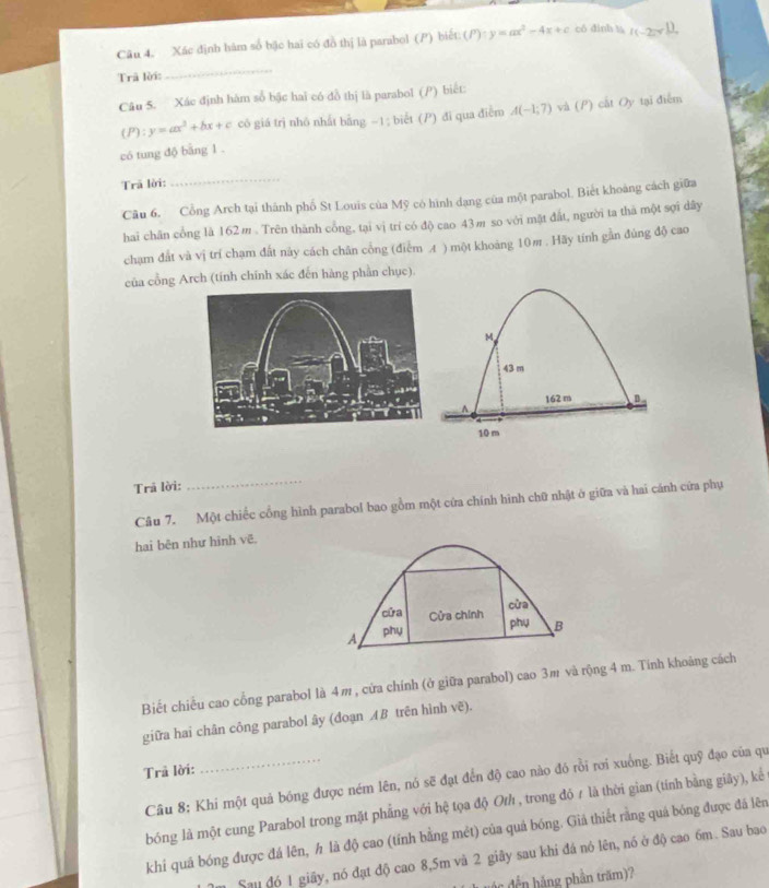 Xác định hàm số bậc hai có đồ thị là parabol (P) biết (P):y=ax^2-4x+c có đinh t I(-2π r^1)
Trã lời:
_
Câu 5. Xác định hàm số bậc hai có đồ thị là parabol (P) biết:
(P):y=ax^2+bx+c có giá trị nhỏ nhất bằng ~1; biết () đi qua điễm A(-1;7) và (P) cất Oy tại điễm
có tung độ băng 1 .
Trã lời:
_
Câu 6. Cổng Arch tại thành phố St Louis của Mỹ có hình dạng của một parabol. Biết khoảng cách giữa
hai chân cổng là 162m . Trên thành cổng, tại vị trí có độ cao 43m so với mặt đắt, người ta thà một sợi dây
chạm đất và vị trí chạm đất này cách chân cổng (điễm A ) một khoảng 10m . Hãy tính gần đúng độ cao
của cồng Arch (tính chính xác đến hàng phần chục).
Trả lời:
_
Câu 7. Một chiếc cổng hình parabol bao gồm một cứa chính hình chữ nhật ở giữa và hai cánh cửa phụ
hai bên như hình vẽ.
cửa
cửa Cửa chính
A phy
phụ B
Biết chiều cao cổng parabol là 4m , cứa chính (ở giữa parabol) cao 3m và rộng 4 m. Tính khoảng cách
giữa hai chân công parabol ây (đoạn ÆB trên hình vẽ).
Trả lời:
Câu 8; Khi một quả bóng được ném lên, nó sẽ đạt đến độ cao nào đó rồi rơi xuống. Biết quỹ đạo của qu
bóng là một cung Parabol trong mặt phẳng với hệ tọa độ Oth , trong đó ≠ là thời gian (tính bằng giây), kể
khi quá bóng được đá lên, h là độ cao (tính bằng mét) của quả bóng. Giả thiết rằng quá bóng được đá lên
Sau đó 1 giãy, nó đạt độ cao 8,5m và 2 giây sau khi đá nó lên, nó ở độ cao 6m. Sau bao
nđến hàng phần trăm)?