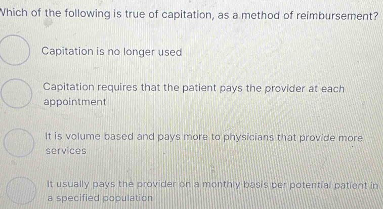 Which of the following is true of capitation, as a method of reimbursement?
Capitation is no longer used
Capitation requires that the patient pays the provider at each
appointment
It is volume based and pays more to physicians that provide more
services
It usually pays the provider on a monthly basis per potential patient in
a specified population