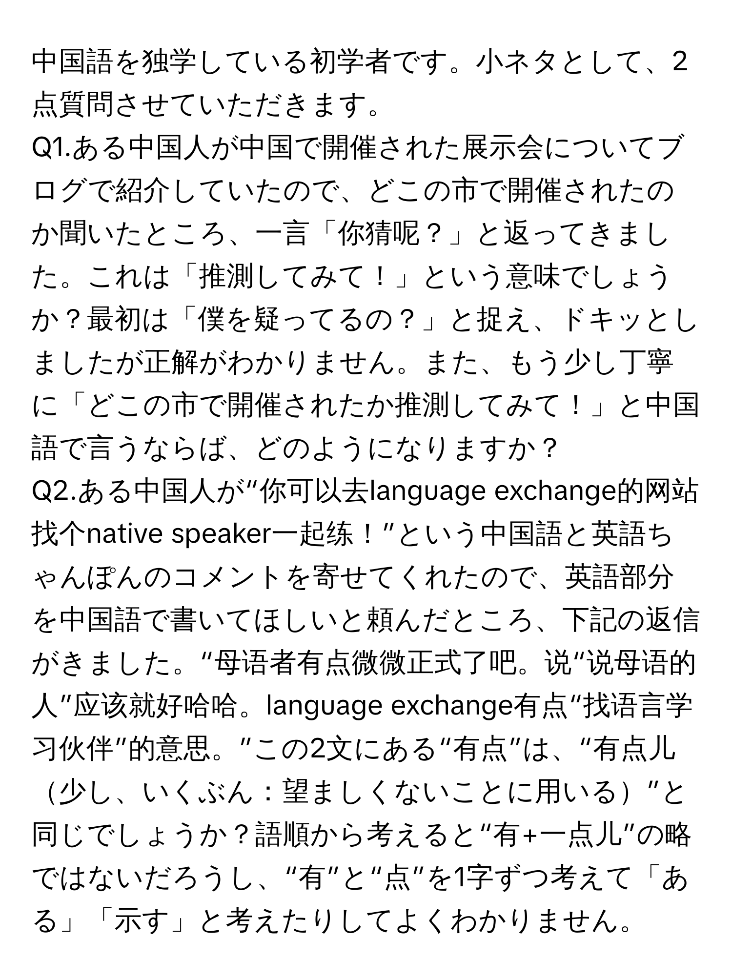 中国語を独学している初学者です。小ネタとして、2点質問させていただきます。

Q1.ある中国人が中国で開催された展示会についてブログで紹介していたので、どこの市で開催されたのか聞いたところ、一言「你猜呢？」と返ってきました。これは「推測してみて！」という意味でしょうか？最初は「僕を疑ってるの？」と捉え、ドキッとしましたが正解がわかりません。また、もう少し丁寧に「どこの市で開催されたか推測してみて！」と中国語で言うならば、どのようになりますか？

Q2.ある中国人が“你可以去language exchange的网站找个native speaker一起练！”という中国語と英語ちゃんぽんのコメントを寄せてくれたので、英語部分を中国語で書いてほしいと頼んだところ、下記の返信がきました。“母语者有点微微正式了吧。说“说母语的人”应该就好哈哈。language exchange有点“找语言学习伙伴”的意思。”この2文にある“有点”は、“有点儿少し、いくぶん：望ましくないことに用いる”と同じでしょうか？語順から考えると“有+一点儿”の略ではないだろうし、“有”と“点”を1字ずつ考えて「ある」「示す」と考えたりしてよくわかりません。