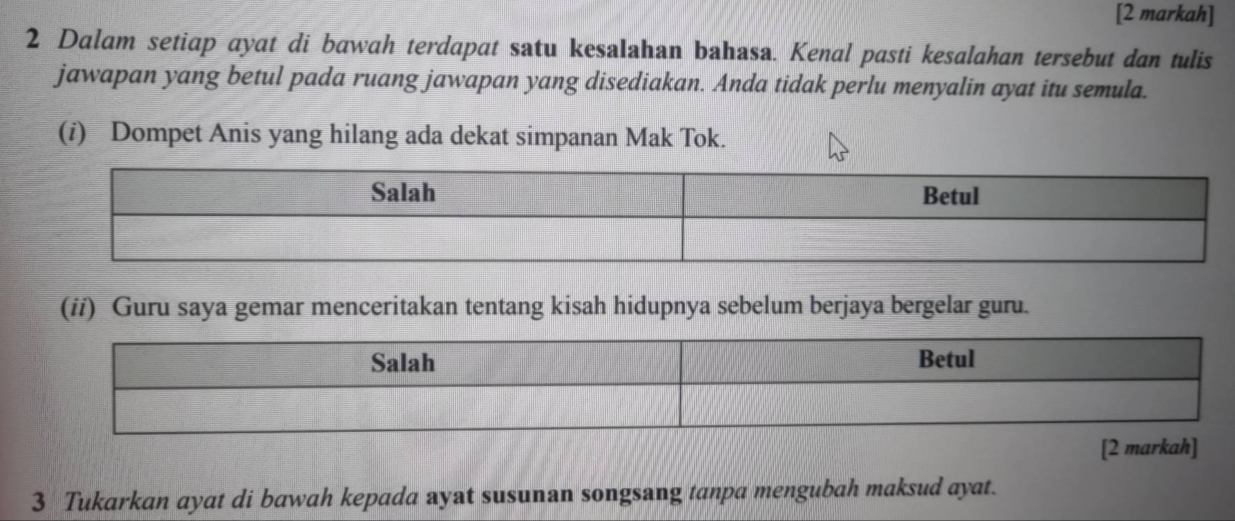 [2 markah] 
2 Dalam setiap ayat di bawah terdapat satu kesalahan bahasa. Kenal pasti kesalahan tersebut dan tulis 
jawapan yang betul pada ruang jawapan yang disediakan. Anda tidak perlu menyalin ayat itu semula. 
(i) Dompet Anis yang hilang ada dekat simpanan Mak Tok. 
(ii) Guru saya gemar menceritakan tentang kisah hidupnya sebelum berjaya bergelar guru. 
[2 markah] 
3 Tukarkan ayat di bawah kepada ayat susunan songsang tanpa mengubah maksud ayat.