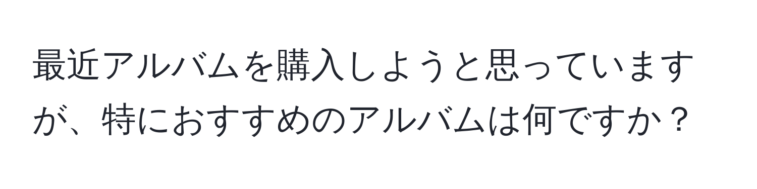 最近アルバムを購入しようと思っていますが、特におすすめのアルバムは何ですか？