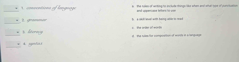 conventions of language a. the rules of writing to include things like when and what type of punctuation
_
and uppercase letters to use
_2. grammar b. a skill level with being able to read
_
3. literacy c. the order of words
d. the rules for composition of words in a language
_
4. syntax