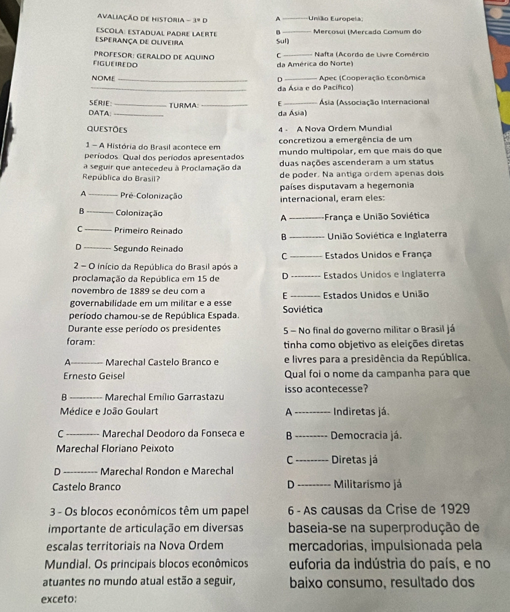 AVALiaÇÃO dE HIstOria -3°D União Europeia;
A
ESCOLA: ESTADUAL PADRE LAERTE _Mercosuí (Mercado Comum do
B
Esperança de oliveira Sul)
PROFESOR: GERALDO DE AQUINO _ Nafta (Acordo de Livre Comércio
C
FIGUEIREDO da América do Norte)
NOME _D _ Apec (Cooperação Econômica
_da Ásia e do Pacífico)
SERIE: _TURMA: __ Ásia (Associação Internacional
E
DATA _da Ásia)
questões 4 - A Nova Ordem Mundial
1 - A História do Brasil acontece em concretizou a emergência de um
períodos. Qual dos períodos apresentados mundo multipolar, em que mais do que
a seguir que antecedeu à Proclamação da duas nações ascenderam a um status
República do Brasil? de poder. Na antiga ordem apenas dois
países disputavam a hegemonia
A _Pré-Colonização
internacional, eram eles:
B _Colonização A França e União Soviética
C _Primeiro Reínado
B _ União Soviética e Inglaterra
D _Segundo Reinado
C  Estados Unidos e França
2 - O início da República do Brasil após a
D
proclamação da República em 15 de Estados Unidos e Inglaterra
nºvembro de 1889 se deu com a
E Estados Unidos e União
governabilidade em um militar e a esse
Soviética
período chamou-se de República Espada.
Durante esse período os presidentes 5 - No final do governo militar o Brasil já
foram:
tinha como objetivo as eleições diretas
A _Marechal Castelo Branco e e livres para a presidência da República.
Ernesto Geisel Qual foi o nome da campanha para que
isso acontecesse?
B _ Marechal Emílio Garrastazu
Médice e João Goulart A  Indiretas já.
C _Marechal Deodoro da Fonseca e B Democracia já.
Marechal Floriano Peixoto
C Diretas já
D _Marechal Rondon e Marechal
Castelo Branco D Militarismo já
3 - Os blocos econômicos têm um papel 6 - As causas da Crise de 1929
importante de articulação em diversas baseia-se na superprodução de
escalas territoriais na Nova Ordem mercadorias, impulsionada pela
Mundial. Os principais blocos econômicos euforia da indústria do país, e no
atuantes no mundo atual estão a seguir, baixo consumo, resultado dos
exceto: