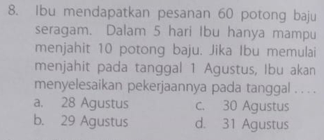 Ibu mendapatkan pesanan 60 potong baju
seragam. Dalam 5 hari Ibu hanya mampu
menjahit 10 potong baju. Jika Ibu memulai
menjahit pada tanggal 1 Agustus, Ibu akan
menyelesaikan pekerjaannya pada tanggal . . . .
a. 28 Agustus c. 30 Agustus
b. 29 Agustus d. 31 Agustus