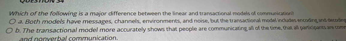 QÜESmON 34
Which of the following is a major difference between the linear and transactional models of communication?
a. Both models have messages, channels, environments, and noise, but the transactional model includes encoding and decoding
b. The transactional model more accurately shows that people are communicating all of the time, that all participants are comr
and nonverbal communication.