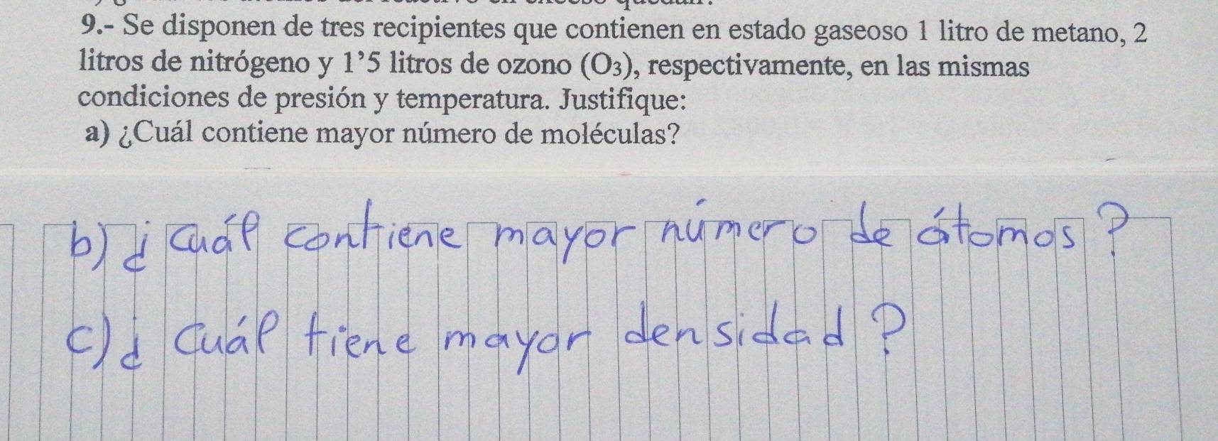 9.- Se disponen de tres recipientes que contienen en estado gaseoso 1 litro de metano, 2
litros de nitrógeno y 1^9 5 litros de ozono (O_3) , respectivamente, en las mismas 
condiciones de presión y temperatura. Justifique: 
a) ¿Cuál contiene mayor número de moléculas?