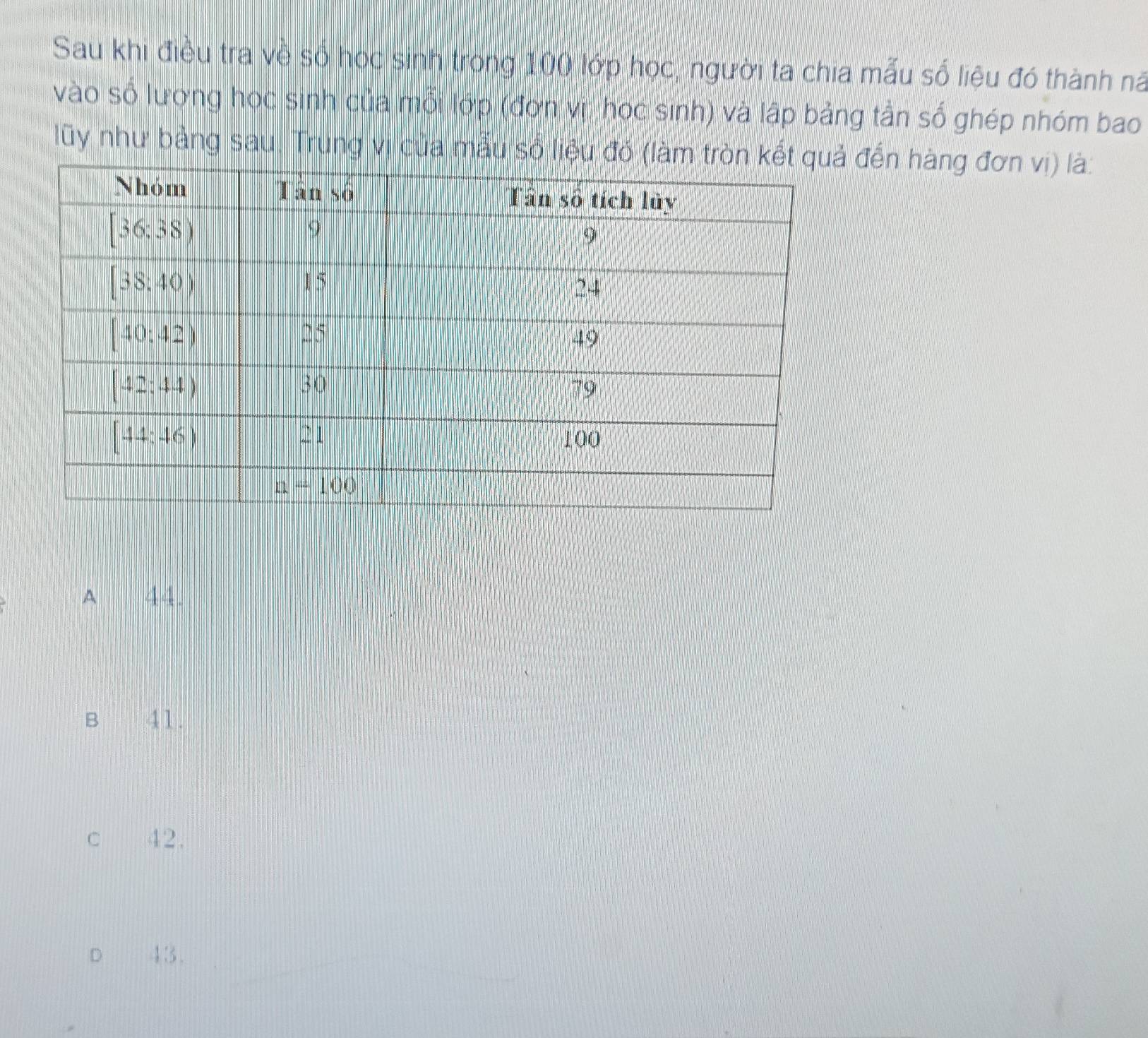 Sau khi điều tra về số học sinh trong 100 lớp học, người ta chia mẫu số liệu đó thành nã
vào số lương học sinh của mỗi lớp (đơn vị: học sinh) và lập bảng tần số ghép nhóm bao
lũy như bảng sau. Trung vị của mẫu số liệu đđến hàng đơn vị) là:
A 44.
Bì 41.
C£ 42.
D 4:3 .