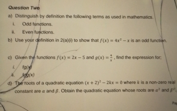 Question Two 
a) Distinguish by definition the following terms as used in mathematics. 
Odd functions 
ii. Even functions. 
b) Use your definition in 2(a)(i) to show that f(x)=4x^2-x is an odd function. 
c) Given the functions f(x)=2x-5 and g(x)= 4/x  , find the expression for:
fg(x)
ä log g(x)
d) The roots of a quadratic equation (x+2)^2-2kx=0 where k is a non-zero real 
constant are α and β. Obtain the quadratic equation whose roots are a^2 and beta^2
Pa