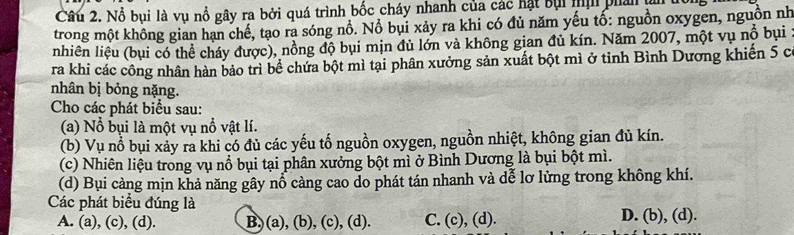 Nổ bụi là vụ nổ gây ra bởi quá trình bốc cháy nhanh của các hạt bụi tị phản ụ
trong một không gian hạn chế, tạo ra sóng nổ. Nổ bụi xảy ra khi có đủ năm yếu tố: nguồn oxygen, nguồn nh
nhiên liệu (bụi có thể cháy được), nồng độ bụi mịn đủ lớn và không gian đủ kín. Năm 2007, một vụ nổ bụi :
ra khi các công nhân hàn bảo trì bể chứa bột mì tại phân xưởng sản xuất bột mì ở tỉnh Bình Dương khiến 5 có
nhân bị bỏng nặng.
Cho các phát biểu sau:
(a) Nổ bụi là một vụ nổ vật lí.
(b) Vụ nổ bụi xảy ra khi có đủ các yếu tố nguồn oxygen, nguồn nhiệt, không gian đủ kín.
(c) Nhiên liệu trong vụ nổ bụi tại phân xưởng bột mì ở Bình Dương là bụi bột mì.
(d) Bụi càng mịn khả năng gây nổ càng cao do phát tán nhanh và dễ lơ lửng trong không khí.
Các phát biểu đúng là
A. (a), (c), (d). B,) (a), (b), (c), (d). C. (c), (d). D. (b), (d).