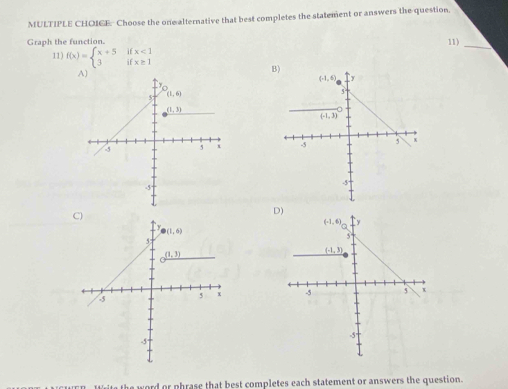 Choose the one alternative that best completes the statement or answers the question,
Graph the function
11)
if x<1</tex>
_
11) f(x)=beginarrayl x+5 3endarray. if x≥ 1
B
D)
ite the word or phrase that best completes each statement or answers the question.