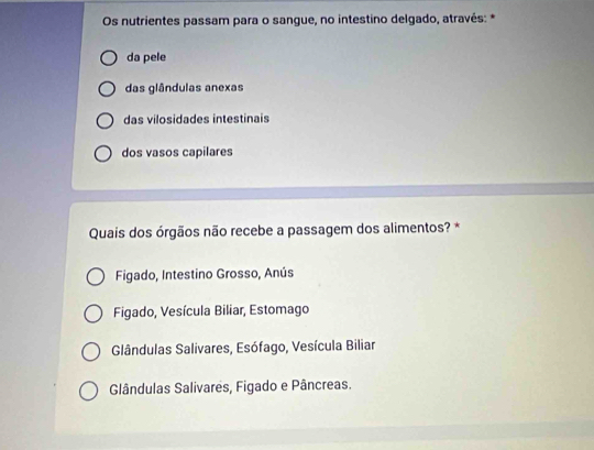 Os nutrientes passam para o sangue, no intestino delgado, através: *
da pele
das glândulas anexas
das vilosidades intestinais
dos vasos capilares
Quais dos órgãos não recebe a passagem dos alimentos? *
Figado, Intestino Grosso, Anús
Figado, Vesícula Biliar, Estomago
Glândulas Salivares, Esófago, Vesícula Biliar
Glândulas Salivares, Figado e Pâncreas.