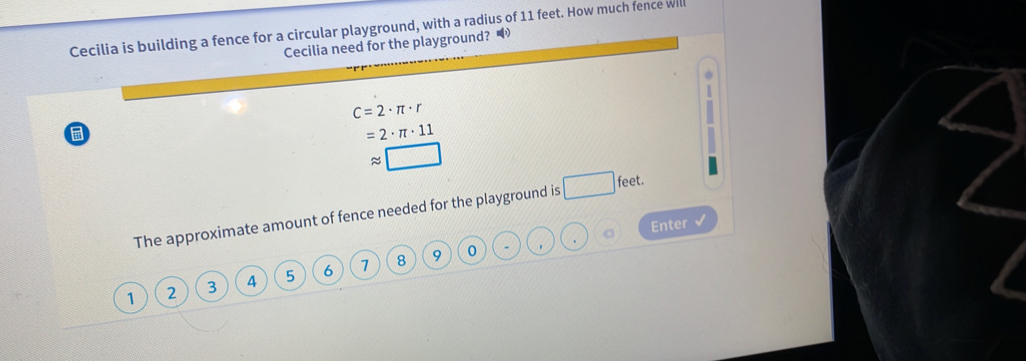 Cecilia is building a fence for a circular playground, with a radius of 11 feet. How much fence will
Cecilia need for the playground?
C=2· π · r
=2· π · 11
approx □
The approximate amount of fence needed for the playground is □ feet.
Enter √
9 0 - * .
1 2 3 4 5 6 7 8