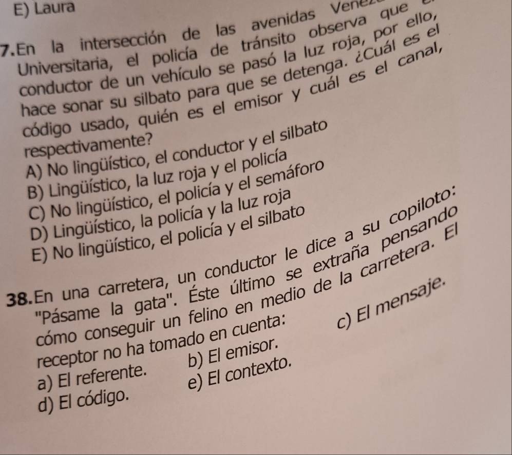 E) Laura
7. En la intersección de las avenidas V ene
Universitaria, el policía de tránsito observa que
conductor de un vehículo se pasó la luz roja, por ello,
hace sonar su silbato para que se detenga. ¿Cuál es el
código usado, quién es el emisor y cuál es el canal,
respectivamente?
A) No lingüístico, el conductor y el silbato
B) Lingüístico, la luz roja y el policía
C) No lingüístico, el policía y el semáforo
D) Lingüístico, la policía y la luz roja
E) No lingüístico, el policía y el silbato
38.En una carretera, un conductor le dice a su copiloto
'Pásame la gata'. Éste último se extraña pensando
cómo conseguir un felino en medio de la carretera. El
receptor no ha tomado en cuenta: c) El mensaje
b) El emisor
e) El contexto.
a) El referente.
d) El código.