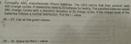 Company ABC manufactures lithium batteries. The CEO claims that their product lasts
400 charge cycles. A researcher selects 20 batteries for testing. The sampled batteries lasted
380 charge cycles with a standard deviation of 30 charge cycles. If the charge cycle of the 
batteries follows a normal distribution, find the t= value. 
26 - 27. List all the given values. 
28 - 30. Solve for the t - value.