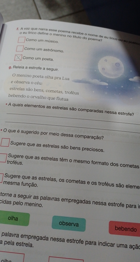 A voz que narra esse poema recebe o nome de eu lírico qu su poétio
o eu lírico define o menino no título do poema?
Como um músico.
Como um astrônomo.
Como um poeta.
g. Releia a estrofe a seguir.
O menino poeta olha pra Lua
e observa o céu:
estrelas são bens, cometas, troféus
bebendo o orvalho que flutua
_
- A quais elementos as estrelas são comparadas nessa estrofe?
_
* O que é sugerido por meio dessa comparação?
Sugere que as estrelas são bens preciosos.
Sugere que as estrelas têm o mesmo formato dos cometas
troféus.
Sugere que as estrelas, os cometas e os troféus são eleme
mesma função.
torne a seguir as palavras empregadas nessa estrofe para in
cidas pelo menino.
olha observa bebendo
palavra empregada nessa estrofe para indicar uma ação
a pela estrela.