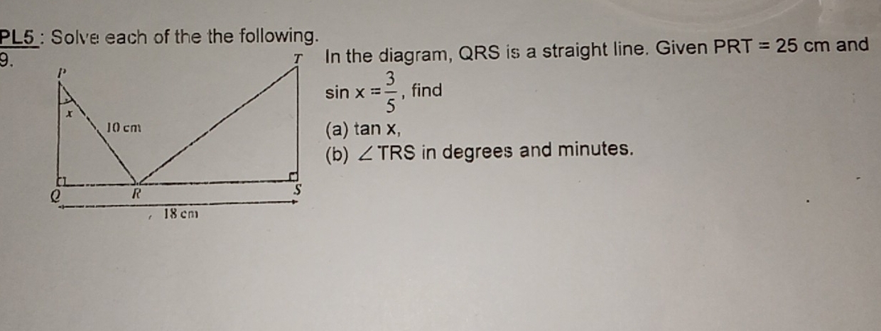 PL5 : Solve each of the the following. and 
9. 
In the diagram, QRS is a straight line. Given PRT=25cm
sin x= 3/5  , find 
(a) t a n x, 
(b) ∠ TRS in degrees and minutes.