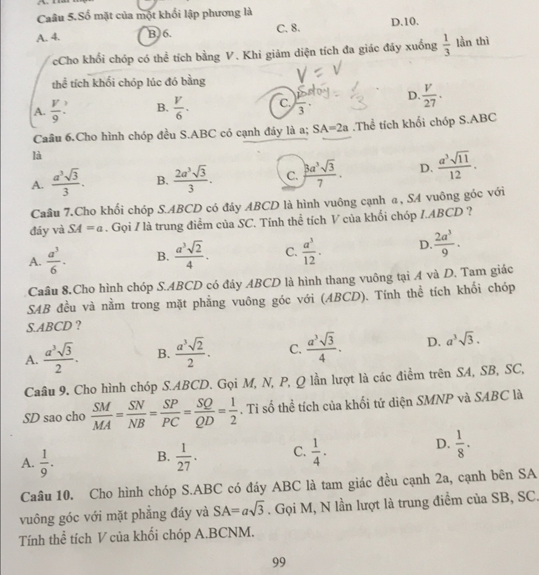 Caâu 5.Số mặt của một khối lập phương là
A. 4. B. 6. C. 8.
D.10.
cCho khối chóp có thể tích bằng V. Khi giảm diện tích đa giác đáy xuống  1/3  lần thì
thể tích khối chóp lúc đó bằng
D.  V/27 .
B.
A.  V/9   V/6 .
C, frac 3·
Caâu 6.Cho hình chóp đều S.ABC có cạnh đáy là a; SA=2a.Thể tích khối chóp S.ABC
là
A.  a^3sqrt(3)/3 .
B.  2a^3sqrt(3)/3 . D.  a^3sqrt(11)/12 .
C.  3a^3sqrt(3)/7 ..
Caâu 7.Cho khối chóp S.ABCD có đáy ABCD là hình vuông cạnh α, SA vuông góc với
đáy và SA=a. Gọi / là trung điểm của SC. Tính thể tích V của khối chóp I.ABCD ?
A.  a^3/6 .
B.  a^3sqrt(2)/4 . C.  a^3/12 .
D.  2a^3/9 .
Caâu 8.Cho hình chóp S.ABCD có đáy ABCD là hình thang vuông tại A và D. Tam giác
SAB đều và nằm trong mặt phẳng vuông góc với (ABCD). Tính thể tích khối chóp
S.ABCD ?
A.  a^3sqrt(3)/2 .
B.  a^3sqrt(2)/2 . C.  a^3sqrt(3)/4 .
D. a^3sqrt(3).
Caâu 9. Cho hình chóp S.ABCD. Gọi M, N, P, Q lần lượt là các điểm trên SA, SB, SC,
SD sao cho  SM/MA = SN/NB = SP/PC = SQ/QD = 1/2 . Tỉ số thể tích của khối tứ diện SMNP và SABC là
A.  1/9 .
C.
B.  1/27 .  1/4 .
D.  1/8 .
Caâu 10. Cho hình chóp S.ABC có đáy ABC là tam giác đều cạnh 2a, cạnh bên SA
vuông góc với mặt phẳng đáy và SA=asqrt(3). Gọi M, N lần lượt là trung điểm của SB, SC.
Tính thể tích V của khối chóp A.BCNM.
99