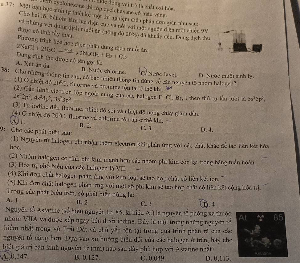 udide đóng vai trò là chất oxi hóa.
lểm cyclohexane thì lớp cyclohexane có màu vàng.
u 37: Một bạn học sinh tự thiết kế một thí nghiệm điện phân đơn giản như sau:
Cho hai lõi bút chì làm hai điện cực và nối với một nguồn điện một chiều 9V
và nhúng với dung dịch muối ăn (nồng độ 20%) đã khuẩy đều. Dung dịch thu
được có tính tầy màu.
Phương trình hóa học điện phân dung dịch muối ăn:
2NaCl+2H_2Oxrightarrow dpdd2NaOH+H_2+Cl_2
Dung dịch thu được có tên gọi là:
A. Xút ăn da. B. Nước chlorine. C. Nước Javel.
38: Cho những thông tin sau, có bao nhiêu thông tin đúng về các nguyên tố nhóm halogen? D. Nước muối sinh lý.
(1) Ở nhiệt độ 20°C , fluorine và bromine tồn tại ở thể khí.
(2) Cấu hình electron lớp ngoài cùng của các halogen F, Cl, Br, I theo thứ tự lần lượt là 5s^25p^5,
2s^22p^5,4s^24p^5,3s^23p^5.
(3) Từ iodine đến fluorine, nhiệt độ sôi và nhiệt độ nóng chảy giảm dần.
(4) Ở nhiệt độ 20°C , fluorine và chlorine tồn tại ở thể khí.
A. 1. B. 2. D. 4.
C. 3.
9: Cho các phát biểu sau:
(1) Nguyên tử halogen chỉ nhận thêm electron khi phản ứng với các chất khác để tạo liên kết hóa
học.
(2) Nhóm halogen có tính phi kim mạnh hơn các nhóm phi kim còn lại trong bảng tuần hoàn.
(3) Hóa trị phổ biến của các halogen là VII.
(4) Khi đơn chất halogen phản ứng với kim loại sẽ tạo hợp chất có liên kết ion.
(5) Khi đơn chất halogen phản ứng với một số phi kim sẽ tạo hợp chất có liên kết cộng hóa trị.
Trong các phát biểu trên, số phát biểu đúng là:
A. 1 B. 2 C. 3
D. 4
Nguyên tố Astatine (số hiệu nguyên tử: 85, kí hiệu At) là nguyên tố phóng xạ thuộc
85
nhóm VIIA và được xếp ngay bên dưới iodine. Đây là một trong những nguyên tổ
hiếm nhất trong vỏ Trái Đất và chủ yếu tồn tại trong quá trình phân rã của các
nguyên tố nặng hơn. Dựa vào xu hướng biến đổi của các halogen ở trên, hãy cho
biết giá trị bán kính nguyên tử (nm) nào sau đây phù hợp với Astatine nhất?
Astatine
A. 0,147. B. 0,127. C. 0,049. D. 0,113.