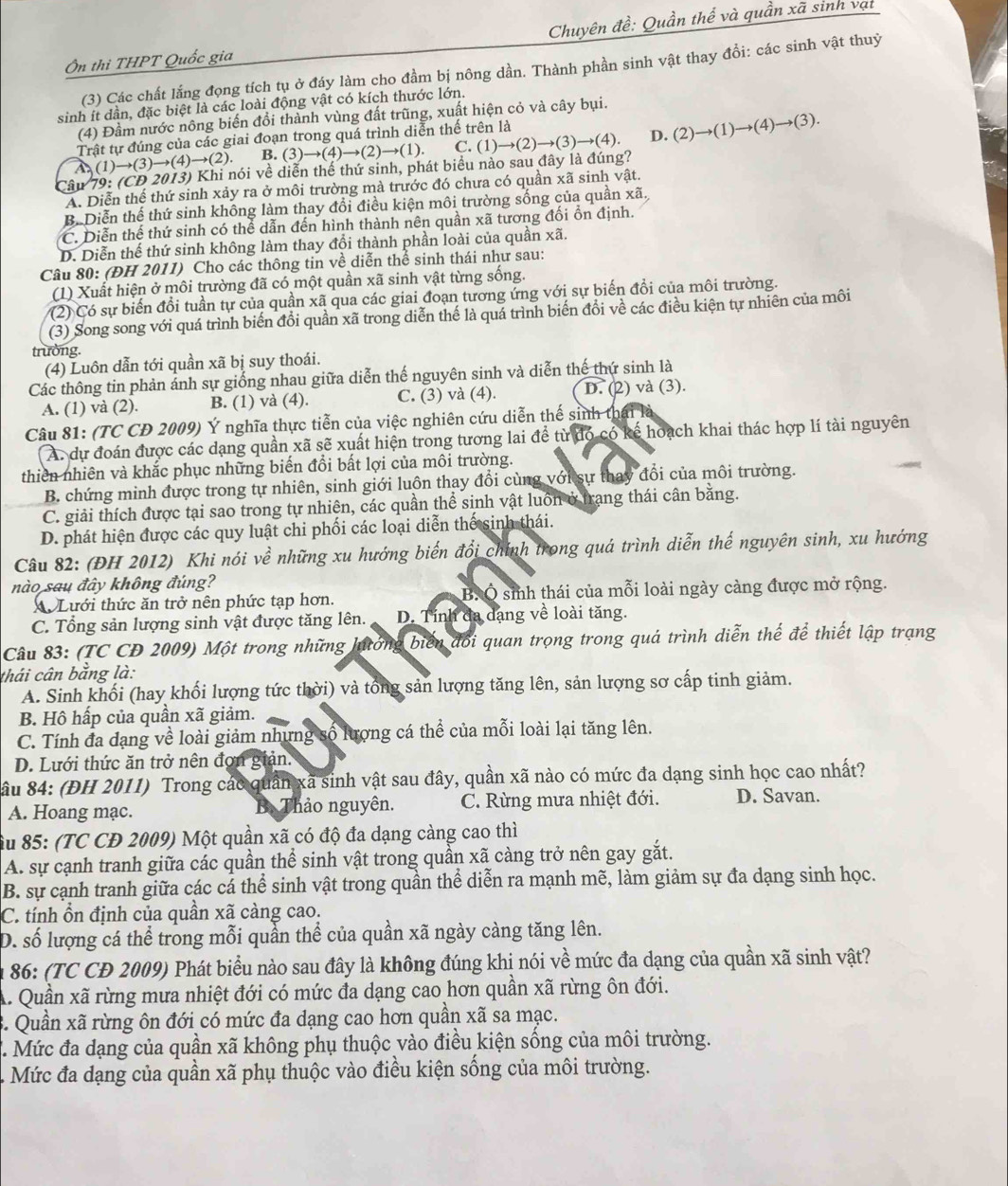 Ôn thi THPT Quốc gia  Chuyên đề: Quần thể và quần xã sinh vạt
(3) Các chất lằng đọng tích tu ở đáy làm cho đầm bị nông dần. Thành phần sinh vật thay đổi: các sinh vật thuỷ
sinh it dần, đặc biệt là các loài động vật có kích thước lớn.
(4) Đầm nước nông biến đổi thành vùng đất trũng, xuất hiện cỏ và cây bụi.
Trật tự đúng của các giai đoạn trong quá trình diễn thế trên là
(1)to (3)to (4)to (2). B. (3)to (4)to (2)to (1). C.
Câu 79: (CD 2013) Khi nói về diễn thể thứ sinh, phát biểu nào sau đây là đúng? (1)to (2)to (3)to (4). D. (2)to (1)to (4)to (3).
A. Diễn thế thứ sinh xảy ra ở môi trường mà trước đó chưa có quần xã sinh vật.
B. Diễn thế thứ sinh không làm thay đổi điều kiện môi trường sống của quần xã,
C. Diễn thể thứ sinh có thể dẫn đến hình thành nên quần xã tương đổi ồn định.
D. Diễn thế thứ sinh không làm thay đổi thành phần loài của quần xã.
Câu 80: (ĐH 2011) Cho các thông tin về diễn thể sinh thái như sau:
(1) Xuất hiện ở môi trường đã có một quần xã sinh vật từng sống.
(2) Có sự biến đổi tuần tự của quần xã qua các giai đoạn tương ứng với sự biến đổi của môi trường.
(3) Song song với quá trình biến đổi quần xã trong diễn thế là quá trình biến đổi về các điều kiện tự nhiên của môi
trường.
(4) Luôn dẫn tới quần xã bị suy thoái.
Các thông tin phản ánh sự giống nhau giữa diễn thế nguyên sinh và diễn thế thứ sinh là
A. (1) và (2). B. (1) và (4). C. (3) và (4). D. (2) và (3).
Câu 81: (TC CD 2009) Ý nghĩa thực tiễn của việc nghiên cứu diễn thế sinh thái h
A. dự đoán được các dạng quần xã sẽ xuất hiện trong tương lai để từ đó có kế hoạch khai thác hợp lí tài nguyên
thiên nhiên và khắc phục những biến đổi bất lợi của môi trường.
B. chứng minh được trong tự nhiên, sinh giới luôn thay đổi cùng với sự thay đổi của môi trường.
C. giải thích được tại sao trong tự nhiên, các quần thể sinh vật luôn ở trang thái cân bằng.
D. phát hiện được các quy luật chi phối các loại diễn thế sinh thái.
Câu 82: (ĐH 2012) Khi nói về những xu hướng biến đổi chính trong quá trình diễn thế nguyên sinh, xu hướng
nào sau đây không đúng?
X Lưới thức ăn trở nên phức tạp hơn. B. Ô sinh thái của mỗi loài ngày càng được mở rộng.
C. Tổng sản lượng sinh vật được tăng lên. D. Tính đa dạng về loài tăng.
Câu 83: (TC CD 2009) Một trong những lưởng biển đổi quan trọng trong quá trình diễn thế để thiết lập trạng
thái cân bằng là:
A. Sinh khối (hay khối lượng tức thời) và tổng sản lượng tăng lên, sản lượng sơ cấp tinh giảm.
B. Hồ hấp của quần xã giảm.
C. Tính đa dạng về loài giảm nhưng số lượng cá thể của mỗi loài lại tăng lên.
D. Lưới thức ăn trở nên đơn giản.
Sầu 84: (ĐH 2011) Trong các quân xã sinh vật sau đây, quần xã nào có mức đa dạng sinh học cao nhất?
A. Hoang mạc. B. Thảo nguyên. C. Rừng mưa nhiệt đới. D. Savan.
âu 85: (TC CĐ 2009) Một quần xã có độ đa dạng càng cao thì
A. sự cạnh tranh giữa các quần thể sinh vật trong quần xã càng trở nên gay gắt.
B. sự cạnh tranh giữa các cá thể sinh vật trong quần thể diễn ra mạnh mẽ, làm giảm sự đa dạng sinh học.
C. tính ổn định của quần xã càng cao.
D. số lượng cá thể trong mỗi quần thể của quần xã ngày càng tăng lên.
* 86: (TC CĐ 2009) Phát biểu nào sau đây là không đúng khị nói về mức đa dạng của quần xã sinh vật?
A. Quần xã rừng mưa nhiệt đới có mức đa dạng cao hơn quần xã rừng ôn đới.
3. Quần xã rừng ôn đới có mức đa dạng cao hơn quần xã sa mạc.
. Mức đa dạng của quần xã không phụ thuộc vào điều kiện sống của môi trường.
Mức đa dạng của quần xã phụ thuộc vào điều kiện sống của môi trường.